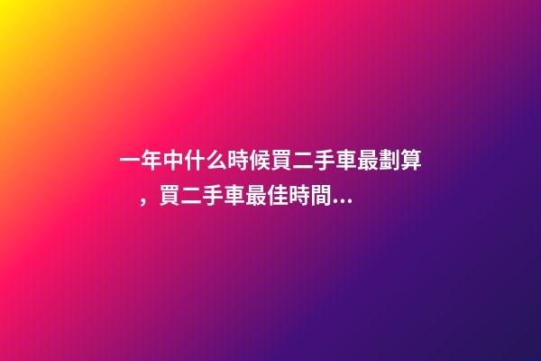 一年中什么時候買二手車最劃算，買二手車最佳時間，年前還是年后買